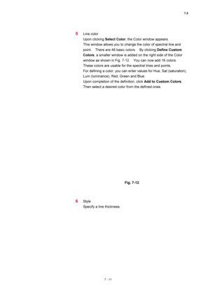 Page 2357.5 
7 - 11 
5 Line color 
Upon clicking Select Color, the Color window appears.     
This window allows you to change the color of spectral line and 
point.    There are 48 basic colors.    By clicking Define Custom 
Colors, a smaller window is added on the right side of the Color 
window as shown in Fig. 7-12.    You can now add 16 colors.   
These colors are usable for the spectral lines and points.     
For defining a color, you can enter values for Hue, Sat (saturation), 
Lum (luminance), Red, Green...