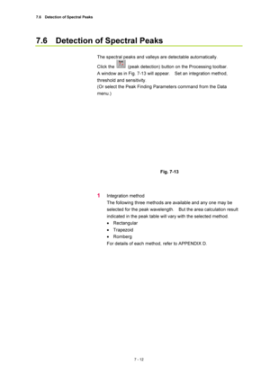 Page 2367.6    Detection of Spectral Peaks 
7 - 12 
7.6    Detection of Spectral Peaks 
 
The spectral peaks and valleys are detectable automatically. 
Click the 
  (peak detection) button on the Processing toolbar.     
A window as in Fig. 7-13 will appear.    Set an integration method, 
threshold and sensitivity. 
(Or select the Peak Finding Parameters command from the Data 
menu.) 
 
 
 
Fig. 7-13 
 
 
1 Integration method 
The following three methods are available and any one may be 
selected for the peak...
