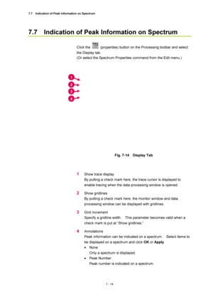 Page 2387.7    Indication of Peak Information on Spectrum 
7 - 14 
7.7    Indication of Peak Information on Spectrum 
 
Click the 
  (properties) button on the Processing toolbar and select 
the Display tab. 
(Or select the Spectrum Properties command from the Edit menu.) 
 
 
 
Fig. 7-14  Display Tab 
 
 
1 Show trace display 
By putting a check mark here, the trace cursor is displayed to 
enable tracing when the data processing window is opened. 
2 Show gridlines 
By putting a check mark here, the monitor...