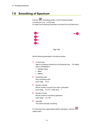 Page 2407.8  Smoothing of Spectrum 
7 - 16 
7.8  Smoothing of Spectrum 
 
Click the 
  (smoothing) button on the Processing toolbar.     
A window as in Fig. 7-16 will open. 
(Or select the Smoothing Parameters command from the Data menu.) 
 
 
 
Fig. 7-16 
 
 
Set the following parameters in the above window. 
 
1 Function type 
Select a smoothing method from the following three.    For details, 
refer to APPENDIX D. 
• Savitgky-Golay 
• Mean 
• Median 
2 Smoothing order 
Set a smoothing order. 
Input range:...