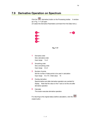 Page 2417.9 
7 - 17 
7.9    Derivative Operation on Spectrum 
 
Click the 
  (derivative) button on the Processing toolbar.    A window 
as in Fig. 7-17 will open. 
(Or select the Derivative Parameters command from the Data menu.) 
 
 
 
Fig. 7-17 
 
 
1 Derivative order 
Set a derivative order. 
Input range:    1 to 4 
2 Smoothing order 
Set a smoothing order. 
Input range:    2 to 4 
3 Number of points 
Set the number of data points to be used in calculation. 
Input range:    5 to 101, Initial value:    15 
4...