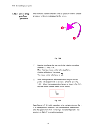 Page 2467.10    Overlaid Display of Spectra 
7 - 22 
This method is available when two kinds of spectrum windows (already 
processed windows) are displayed on the screen. 
 
 
 
Fig. 7-26 
 
 
(1)  Drag the blue frame of a spectrum in the following procedure.   
(Refer to ①  in Fig. 7-26.) 
Move the arrow mouse pointer to the blue frame. 
Click the left button of the mouse. 
The mouse pointer will change to 
. 
 
(2)  While holding down the left mouse button, bring the mouse 
pointer onto a spectrum to be...