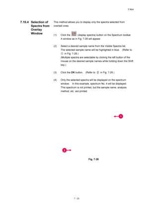 Page 2477.10.4 
7 - 23 
This method allows you to display only the spectra selected from 
overlaid ones. 
 
(1) Click the 
  (display spectra) button on the Spectrum toolbar.     
A window as in Fig. 7-28 will appear. 
 
(2)  Select a desired sample name from the Visible Spectra list.     
The selected sample name will be highlighted in blue.    (Refer to 
①  in Fig. 7-28.) 
(Multiple spectra are selectable by clicking the left button of the 
mouse on the desired sample names while holding down the Shift 
key.)...