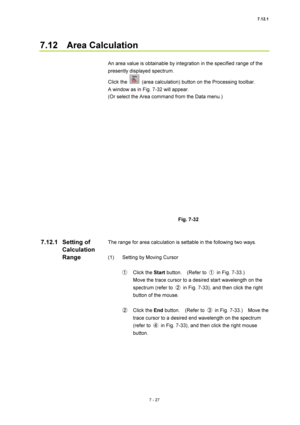 Page 2517.12.1 
7 - 27 
7.12  Area Calculation 
 
An area value is obtainable by integration in the specified range of the 
presently displayed spectrum. 
Click the 
  (area calculation) button on the Processing toolbar.     
A window as in Fig. 7-32 will appear. 
(Or select the Area command from the Data menu.) 
 
 
 
Fig. 7-32 
 
 
The range for area calculation is settable in the following two ways. 
 
(1)  Setting by Moving Cursor 
 
① Click the Start button.  (Refer to ① in Fig. 7-33.)   
Move the trace...