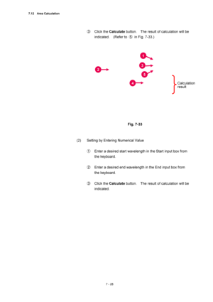 Page 2527.12  Area Calculation 
7 - 28 
③ Click the Calculate button.    The result of calculation will be 
indicated.  (Refer to ⑤  in Fig. 7-33.) 
 
 
 
Fig. 7-33 
 
 
(2)  Setting by Entering Numerical Value 
 
① Enter a desired start wavelength in the Start input box from 
the keyboard. 
 
② Enter a desired end wavelength in the End input box from 
the keyboard. 
 
③ Click the Calculate button.    The result of calculation will be 
indicated. 
 
1
3
5
2
4Calculation 
result  