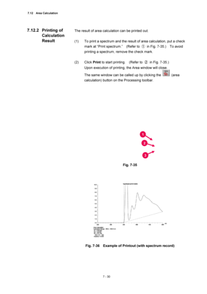 Page 2547.12  Area Calculation 
7 - 30 
The result of area calculation can be printed out. 
 
(1)  To print a spectrum and the result of area calculation, put a check 
mark at “Print spectrum.”    (Refer to ① in Fig. 7-35.)  To avoid 
printing a spectrum, remove the check mark. 
 
(2) Click Print to start printing.    (Refer to ② in Fig. 7-35.)   
Upon execution of printing, the Area window will close.     
The same window can be called up by clicking the 
 (area 
calculation) button on the Processing toolbar....