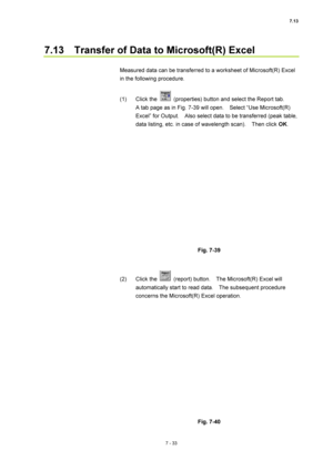 Page 2577.13 
7 - 33 
7.13    Transfer of Data to Microsoft(R) Excel 
 
Measured data can be transferred to a worksheet of Microsoft(R) Excel 
in the following procedure. 
 
(1) Click the 
  (properties) button and select the Report tab.     
A tab page as in Fig. 7-39 will open.    Select “Use Microsoft(R) 
Excel” for Output.    Also select data to be transferred (peak table, 
data listing, etc. in case of wavelength scan).    Then click OK. 
 
 
 
Fig. 7-39 
 
 
(2) Click the 
  (report) button.    The...