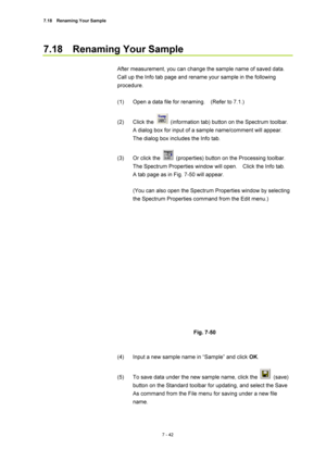 Page 2667.18  Renaming Your Sample 
7 - 42 
7.18  Renaming Your Sample 
 
After measurement, you can change the sample name of saved data.   
Call up the Info tab page and rename your sample in the following 
procedure. 
 
(1)  Open a data file for renaming.    (Refer to 7.1.) 
 
(2) Click the 
  (information tab) button on the Spectrum toolbar.   
A dialog box for input of a sample name/comment will appear.   
The dialog box includes the Info tab. 
 
(3)  Or click the 
  (properties) button on the Processing...
