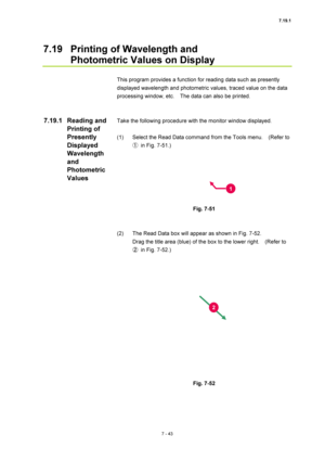 Page 2677.19.1 
7 - 43 
7.19  Printing of Wavelength and   
Photometric Values on Display 
 
This program provides a function for reading data such as presently 
displayed wavelength and photometric values, traced value on the data 
processing window, etc.    The data can also be printed. 
 
 
Take the following procedure with the monitor window displayed. 
 
(1)  Select the Read Data command from the Tools menu.    (Refer to 
①  in Fig. 7-51.) 
 
 
 
Fig. 7-51 
 
 
(2)  The Read Data box will appear as shown in...