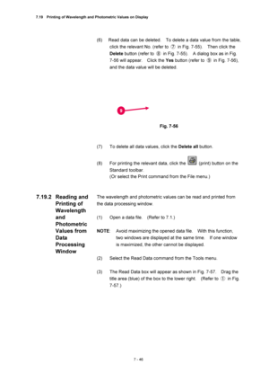 Page 2707.19    Printing of Wavelength and Photometric Values on Display 
7 - 46 
(6)  Read data can be deleted.    To delete a data value from the table, 
click the relevant No. (refer to ⑦  in Fig. 7-55).    Then click the 
Delete button (refer to ⑧  in Fig. 7-55).    A dialog box as in Fig. 
7-56 will appear.    Click the Yes button (refer to ⑨  in Fig. 7-56), 
and the data value will be deleted. 
 
 
 
Fig. 7-56 
 
 
(7)  To delete all data values, click the Delete all button. 
 
(8)  For printing the...