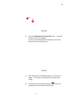 Page 2757.20 
7 - 51 
 
 
 
Fig. 7-62 
 
 
(3) Click the Load Spectrum from Quant Data button.  A spectrum 
window as in Fig. 7-63 will appear. 
(Or click a numeral and select the Load Spectrum from Quant 
Data command from the Data menu.) 
 
 
 
Fig. 7-63 
 
 
(4)  Upon right-clicking on the displayed spectrum, a menu box will 
appear.    You can also carry out spectrum tracing and scale 
change. 
 
(5)  The spectrum can be printed by clicking the 
  button (or by 
selecting the Print command from the File...