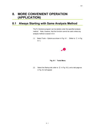 Page 2768.1 
8 - 1 
8.  MORE CONVENIENT OPERATION 
(APPLICATION) 
 
8.1    Always Starting with Same Analysis Method 
 
The FL Solutions program can be started under the specified analysis 
method.    Note, however, that this function cannot be used unless any 
analysis method is saved in 8.4. 
 
(1)  Select Tools – Options as shown in Fig. 8-1.    (Refer to ① in Fig.  
8-1.) 
 
 
 
Fig. 8-1  Tools Menu 
 
 
(2)  Select the Startup tab (refer to ②  in Fig. 8-2), and a tab page as 
in Fig. 8-2 will appear. 
 
1 