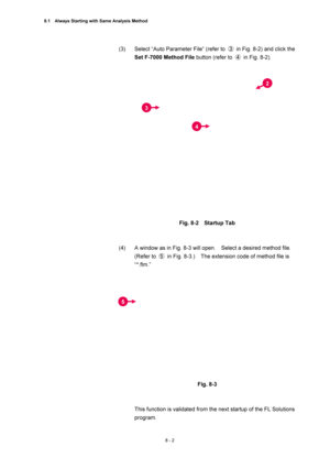 Page 2778.1    Always Starting with Same Analysis Method 
8 - 2 
(3)  Select “Auto Parameter File” (refer to ③  in Fig. 8-2) and click the 
Set F-7000 Method File button (refer to ④  in Fig. 8-2). 
 
 
 
Fig. 8-2  Startup Tab 
 
 
(4)  A window as in Fig. 8-3 will open.    Select a desired method file.   
(Refer to ⑤  in Fig. 8-3.)    The extension code of method file is 
“*.flm.” 
 
 
 
Fig. 8-3 
 
 
This function is validated from the next startup of the FL Solutions 
program. 
2 
3
4
5  