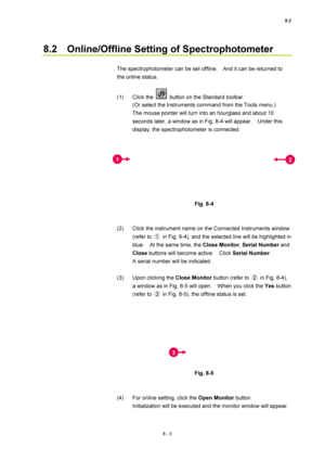 Page 2788.2 
8 - 3 
8.2    Online/Offline Setting of Spectrophotometer 
 
The spectrophotometer can be set offline.    And it can be returned to 
the online status. 
 
(1) Click the 
  button on the Standard toolbar. 
(Or select the Instruments command from the Tools menu.) 
The mouse pointer will turn into an hourglass and about 10 
seconds later, a window as in Fig. 8-4 will appear.    Under this 
display, the spectrophotometer is connected. 
 
 
 
Fig. 8-4 
 
 
(2)  Click the instrument name on the Connected...