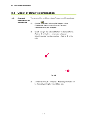 Page 2798.3    Check of Data File Information 
8 - 4 
8.3    Check of Data File Information 
 
You can check the conditions or date of measurement for saved data. 
 
(1) Click the 
  (open) button on the Standard toolbar. 
(Or select the Open command from the File menu.) 
A window as in Fig. 8-6 will appear.     
 
(2)  Specify and right-click a desired file from the displayed file list.   
(Refer to ①  in Fig. 8-6.)    A menu box will appear.     
Select “Properties” from the menu box.    (Refer to ② in Fig....