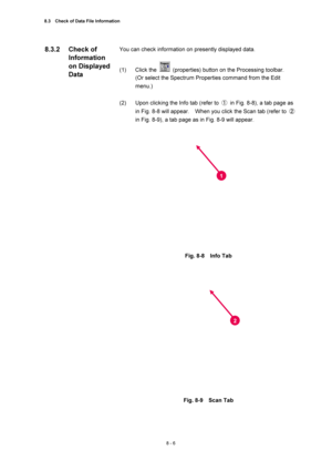 Page 2818.3    Check of Data File Information 
8 - 6 
You can check information on presently displayed data. 
 
(1) Click the 
  (properties) button on the Processing toolbar. 
(Or select the Spectrum Properties command from the Edit 
menu.) 
 
(2)  Upon clicking the Info tab (refer to ①  in Fig. 8-8), a tab page as 
in Fig. 8-8 will appear.    When you click the Scan tab (refer to ② 
in Fig. 8-9), a tab page as in Fig. 8-9 will appear. 
 
 
 
Fig. 8-8  Info Tab 
 
 
 
 
Fig. 8-9  Scan Tab 
 
8.3.2 Check of...