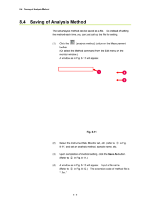 Page 2838.4    Saving of Analysis Method 
8 - 8 
8.4    Saving of Analysis Method 
 
The set analysis method can be saved as a file.    So instead of setting 
the method each time, you can just call up the file for setting. 
 
(1) Click the 
  (analysis method) button on the Measurement 
toolbar. 
(Or select the Method command from the Edit menu on the 
monitor window.) 
A window as in Fig. 8-11 will appear. 
 
 
 
Fig. 8-11 
 
 
(2)  Select the Instrument tab, Monitor tab, etc. (refer to ① in Fig.  
8-11) and...