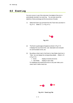 Page 2858.5  Event Log 
8 - 10 
8.5  Event Log 
 
If an error occurs in use of the instrument, the details of the error is 
automatically recorded in an event log.    You can also record the 
date/time of lamp exchange and the occurrence of trouble. 
 
(1)  Select the Event Log command from the Tools menu as shown in 
Fig. 8-13.  (Refer to ①  in Fig. 8-13.) 
 
 
 
Fig. 8-13 
 
 
(2)  The Event Log tab page will appear as shown in Fig. 8-14.     
It displays the occurrence time, user, description and computer...