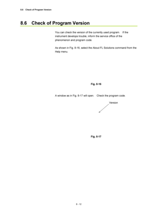 Page 2878.6    Check of Program Version 
8 - 12 
8.6    Check of Program Version 
 
You can check the version of the currently used program.    If the 
instrument develops trouble, inform the service office of the 
phenomenon and program code. 
 
As shown in Fig. 8-16, select the About FL Solutions command from the 
Help menu. 
 
 
 
Fig. 8-16 
 
 
A window as in Fig. 8-17 will open.    Check the program code. 
 
 
 
 
Fig. 8-17 
 
 
 
Version  