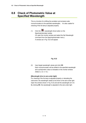 Page 2918.8    Check of Photometric Value at Specified Wavelength 
8 - 16 
8.8  Check of Photometric Value at   
Specified Wavelength 
 
This is a function for shifting the excitation and emission-side 
monochromators to the specified wavelengths.    It is also usable for 
checking if the Xe lamp is adjusted properly. 
 
(1) Click the 
  (wavelength drive) button on the 
Spectrophotometer toolbar. 
(Or open the monitor window and select the Set Wavelength 
command from the Spectrophotometer menu.) 
A window as...