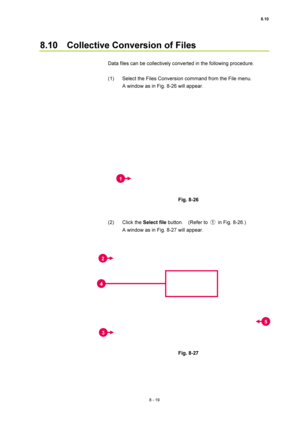 Page 2948.10 
8 - 19 
8.10    Collective Conversion of Files 
 
Data files can be collectively converted in the following procedure. 
 
(1)  Select the Files Conversion command from the File menu.     
A window as in Fig. 8-26 will appear. 
 
 
 
Fig. 8-26 
 
 
(2) Click the Select file button.  (Refer to ① in Fig. 8-26.)   
A window as in Fig. 8-27 will appear. 
 
 
 
Fig. 8-27 
 
1 
2 
3 
5
4  