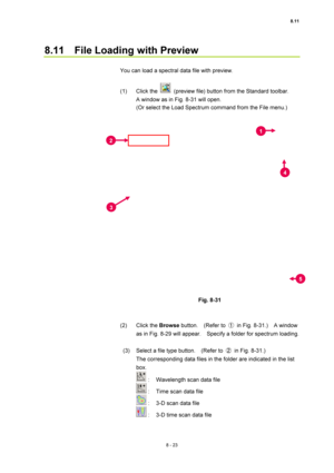 Page 2988.11 
8 - 23 
8.11    File Loading with Preview 
 
You can load a spectral data file with preview. 
 
(1) Click the 
  (preview file) button from the Standard toolbar.     
A window as in Fig. 8-31 will open. 
(Or select the Load Spectrum command from the File menu.) 
 
 
 
Fig. 8-31 
 
 
(2) Click the Browse button.  (Refer to ① in Fig. 8-31.)  A window 
as in Fig. 8-29 will appear.    Specify a folder for spectrum loading. 
 
  (3)  Select a file type button.    (Refer to ② in Fig. 8-31.)     
The...
