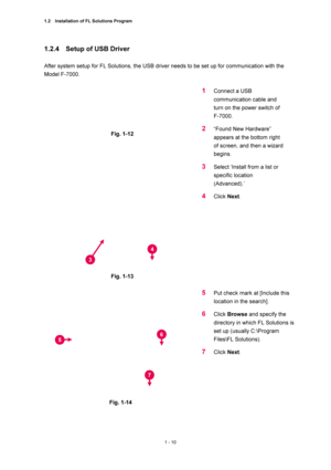 Page 311.2    Installation of FL Solutions Program 
1 - 10 
1.2.4    Setup of USB Driver   
 
After system setup for FL Solutions, the USB driver needs to be set up for communication with the 
Model F-7000.   
 
 
Fig. 1-12 
 
1 Connect a USB 
communication cable and 
turn on the power switch of 
F-7000.   
2 “Found New Hardware” 
appears at the bottom right 
of screen, and then a wizard 
begins.  
 
Fig. 1-13 
 
3 Select ‘Install from a list or 
specific location 
(Advanced).’  
4 Click Next.  
 
 
 
Fig. 1-14...