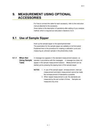 Page 3029.1.1 
9 - 1 
9.  MEASUREMENT USING OPTIONAL 
ACCESSORIES 
 
For how to connect the cable for each accessory, refer to the instruction 
manual attached to the accessory. 
Given below is the description of operations after setting of your analysis 
method, which is required as instructed in Sections 2 to 6. 
 
 
9.1    Use of Sample Sipper 
 
Hook up the sample sipper to the spectrophotometer. 
The parameters for the sample sipper are settable on its front panel. 
Explained here is the procedure for...