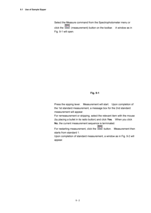 Page 3039.1    Use of Sample Sipper 
9 - 2 
Select the Measure command from the Spectrophotometer menu or 
click the 
  (measurement) button on the toolbar.    A window as in 
Fig. 9-1 will open. 
 
 
 
Fig. 9-1 
 
 
Press the sipping lever.    Measurement will start.    Upon completion of 
the 1st standard measurement, a message box for the 2nd standard 
measurement will appear. 
For remeasurement or skipping, select the relevant item with the mouse 
(by placing a bullet in its radio button) and click Yes....
