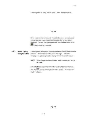 Page 3069.1.2 
9 - 5 
A message box as in Fig. 9-6 will open.    Press the sipping lever. 
 
 
 
Fig. 9-6 
 
 
When a standard is remeasured, the calibration curve is recalculated 
and sample data is also recalculated based on the curve and then 
displayed.    To save the recalculated data, click the End button or the 
  (save) button on the toolbar. 
 
 
A message box is displayed in both standard and sample measurement 
sessions.    So operate according to the messages.    When the 
message box appears, press...