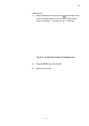 Page 3129.2 
9 - 11 
 
(1)  Select the Measure command from the Spectrophotometer menu 
of the FL Solutions program or click the 
 (measurement) 
button on the toolbar.    A window as in Fig. 9-15 will open. 
 
 
 
Fig. 9-15    For Start from Creation of Calibration curve 
 
 
(2) Press the START key on the AS-3000. 
 
(3)  Measurement will start. 
 
  