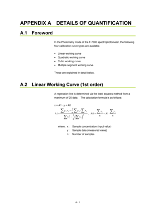 Page 314A - 1 
APPENDIX A    DETAILS OF QUANTIFICATION   
 
A.1  Foreword 
 
In the Photometry mode of the F-7000 spectrophotometer, the following 
four calibration curve types are available. 
 
  Linear working curve 
  Quadratic working curve 
  Cubic working curve 
  Multiple segment working curve 
 
These are explained in detail below. 
 
 
A.2    Linear Working Curve (1st order) 
 
A regression line is determined via the least squares method from a 
maximum of 20 data.    The calculation formula is as...