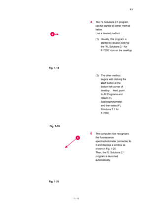 Page 341.3 
1 - 13 
 
 
Fig. 1-18 
 
4 The FL Solutions 2.1 program 
can be started by either method 
below.   
Use a desired method.   
(1)  Usually, this program is 
started by double-clicking 
the “FL Solutions 2.1 for   
F-7000” icon on the desktop.   
 
 
Fig. 1-19 
 (2)  The other method 
begins with clicking the 
start button at the 
bottom left corner of 
desktop.  Next, point 
to All Programs and 
Hitachi FL 
Spectrophotometer, 
and then select FL 
Solutions 2.1 for   
F-7000.  
 
 
Fig. 1-20 
5 The...