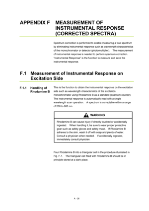Page 339A - 26 
APPENDIX F  MEASUREMENT OF 
INSTRUMENTAL RESPONSE 
(CORRECTED SPECTRA) 
 
Spectrum correction is performed to enable measuring a true spectrum 
by eliminating instrumental response such as wavelength characteristics 
of the monochromator or detector (photomultiplier).    The measurement 
of instrumental response is needed to perform spectrum correction.   
“Instrumental Response” is the function to measure and save the 
instrumental response. 
 
 
F.1  Measurement of Instrumental Response on...
