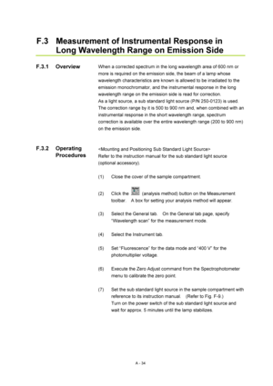 Page 347A - 34 
F.3  Measurement of Instrumental Response in 
Long Wavelength Range on Emission Side 
 
When a corrected spectrum in the long wavelength area of 600 nm or 
more is required on the emission side, the beam of a lamp whose 
wavelength characteristics are known is allowed to be irradiated to the 
emission monochromator, and the instrumental response in the long 
wavelength range on the emission side is read for correction. 
As a light source, a sub standard light source (P/N 250-0123) is used.   
The...