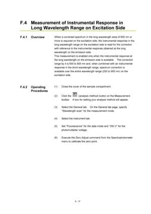 Page 350A - 37 
F.4  Measurement of Instrumental Response in 
Long Wavelength Range on Excitation Side 
 
When a corrected spectrum in the long wavelength area of 600 nm or 
more is required on the excitation side, the instrumental response in the 
long wavelength range on the excitation side is read for the correction 
with reference to the instrumental response obtained at the long 
wavelength on the emission side. 
This measurement is enabled only when the instrumental response at 
the long wavelength on the...