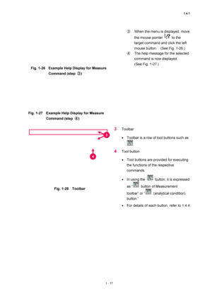 Page 381.4.1 
1 - 17 
 
Fig. 1-26  Example Help Display for Measure 
Command (step ③) 
 
 
Fig. 1-27  Example Help Display for Measure 
Command (step ④) 
 ③  When the menu is displayed, move 
the mouse pointer 
 to the 
target command and click the left 
mouse button.    (See Fig. 1-26.)   
④  The help message for the selected 
command is now displayed.     
(See Fig. 1-27.)   
 
 
 
Fig. 1-28  Toolbar 
 
3 Toolbar  
• Toolbar is a row of tool buttons such as 
.  
4 Tool button   
• Tool buttons are provided...