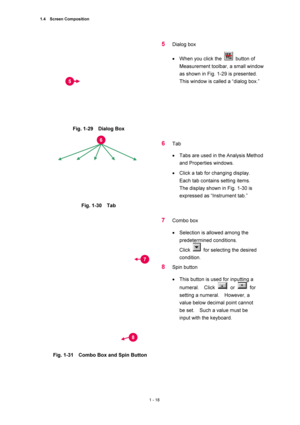 Page 391.4  Screen Composition 
1 - 18 
 
Fig. 1-29  Dialog Box 
 
5 Dialog box   
• When you click the 
 button of 
Measurement toolbar, a small window 
as shown in Fig. 1-29 is presented.   
This window is called a “dialog box.”   
 
 
 
Fig. 1-30  Tab 
 
6 Tab  
• Tabs are used in the Analysis Method 
and Properties windows.   
• Click a tab for changing display.     
Each tab contains setting items.     
The display shown in Fig. 1-30 is 
expressed as “Instrument tab.”   
 
 
Fig. 1-31    Combo Box and Spin...