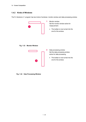 Page 411.4  Screen Composition 
1 - 20 
1.4.2  Kinds of Windows  
 
The FL Solutions 2.1 program has two kinds of windows: monitor window and data processing window.   
 
 
Fig. 1-33  Monitor Window 
 
1 Monitor window 
Set the monitor window active for 
measurement.  
• The toolbar is now turned into the 
one for this window.   
 
 
Fig. 1-34    Data Processing Window   
 
2 Data processing window   
Set the data processing window 
active for data processing.   
• The toolbar is now turned into the 
one for...