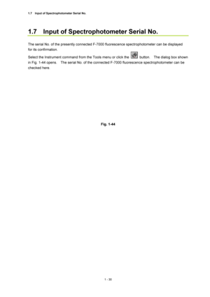 Page 511.7    Input of Spectrophotometer Serial No. 
1 - 30 
1.7    Input of Spectrophotometer Serial No.   
 
The serial No. of the presently connected F-7000 fluorescence spectrophotometer can be displayed 
for its confirmation.   
Select the Instrument command from the Tools menu or click the 
 button.  The dialog box shown 
in Fig. 1-44 opens.    The serial No. of the connected F-7000 fluorescence spectrophotometer can be 
checked here.   
 
 
 
Fig. 1-44   
 
  