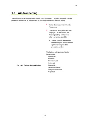 Page 521.8 
1 - 31 
1.8  Window Setting  
 
The information to be displayed upon starting the FL Solutions 2.1 program or opening the data 
processing window can be selected here by excluding unnecessary one from display.   
 
 
Fig. 1-45    Options Setting Window 
 
1 Select Options command from the 
Tools menu.   
2 The Options setting window is now 
displayed.    In this window, the 
following settings can be made.   
After your setting, click OK.  
• The set functions are validated 
when starting the...