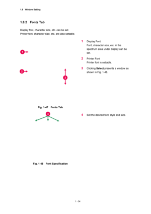 Page 551.8  Window Setting 
1 - 34 
1.8.2  Fonts Tab  
 
Display font, character size, etc. can be set.   
Printer font, character size, etc. are also settable.   
 
 
Fig. 1-47  Fonts Tab  
 
1 Display Font   
Font, character size, etc. in the 
spectrum area under display can be 
set.  
2 Printer Font   
Printer font is settable.   
3 Clicking Select presents a window as 
shown in Fig. 1-48.     
 
 
 
 
Fig. 1-48  Font Specification  
 
4 Set the desired font, style and size.     
 
1 
2 
4 
3 