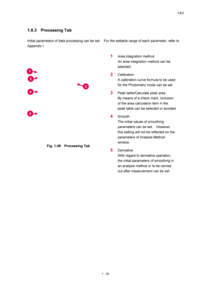 Page 561.8.3 
1 - 35 
1.8.3  Processing Tab  
 
Initial parameters of data processing can be set.    For the settable range of each parameter, refer to 
Appendix I.   
 
 
Fig. 1-49  Processing Tab 
 
1 Area integration method   
An area integration method can be 
selected.  
2 Calibration  
A calibration curve formula to be used 
for the Photometry mode can be set.   
3 Peak table/Calculate peak area   
By means of a check mark, inclusion 
of the area calculation item in the 
peak table can be selected or...