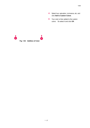 Page 581.8.4 
1 - 37 
 
 
 
Fig. 1-52    Addition of Color   
 
4 Select hue, saturation, luminance, etc. and 
click Add to Custom Colors.  
5 Your color is then added to the custom 
colors.    So select it and click OK.  
 
5 4 