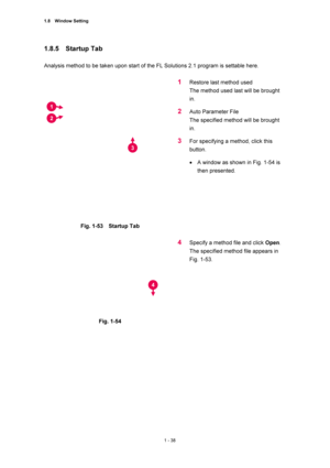 Page 591.8  Window Setting 
1 - 38 
1.8.5  Startup Tab 
 
Analysis method to be taken upon start of the FL Solutions 2.1 program is settable here.   
 
 
Fig. 1-53  Startup Tab 
 
1 Restore last method used   
The method used last will be brought 
in.  
2 Auto Parameter File   
The specified method will be brought 
in.  
3 For specifying a method, click this 
button.  
• A window as shown in Fig. 1-54 is 
then presented.   
 
 
 
Fig. 1-54   
 
4 Specify a method file and click Open.  
The specified method file...