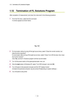 Page 671.12    Termination of FL Solutions Program 
1 - 46 
1.12    Termination of FL Solutions Program   
 
After completion of measurement, shut down the instrument in the following procedure.   
 
1 From the File menu, select the Exit command.   
A window appears as shown below.   
 
 
 
Fig. 1-61   
 
 
2 For termination without turning off the light source lamp, select “Close the monitor window, but 
keep the lamp operating?”   
For termination after turning off the light source lamp, select “Close (Turn...