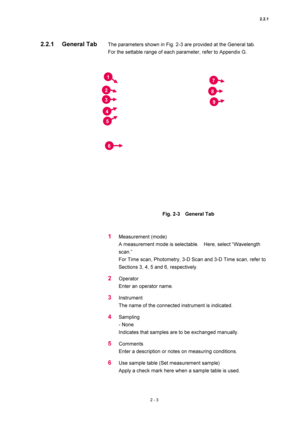 Page 702.2.1 
2 - 3 
The parameters shown in Fig. 2-3 are provided at the General tab.     
For the settable range of each parameter, refer to Appendix G.   
 
 
 
Fig. 2-3  General Tab  
 
 
1 Measurement (mode)   
A measurement mode is selectable.    Here, select “Wavelength 
scan.”  
For Time scan, Photometry, 3-D Scan and 3-D Time scan, refer to 
Sections 3, 4, 5 and 6, respectively.   
2 Operator  
Enter an operator name.   
3 Instrument  
The name of the connected instrument is indicated.   
4 Sampling 
-...