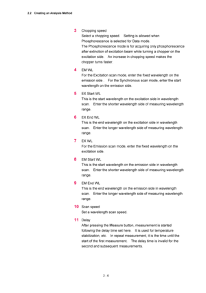 Page 732.2    Creating an Analysis Method 
2 - 6 
3 Chopping speed   
Select a chopping speed.    Setting is allowed when 
Phosphorescence is selected for Data mode.     
The Phosphorescence mode is for acquiring only phosphorescence 
after extinction of excitation beam while turning a chopper on the 
excitation side.    An increase in chopping speed makes the 
chopper turns faster.   
4 EM WL   
For the Excitation scan mode, enter the fixed wavelength on the 
emission side .    For the Synchronous scan mode,...