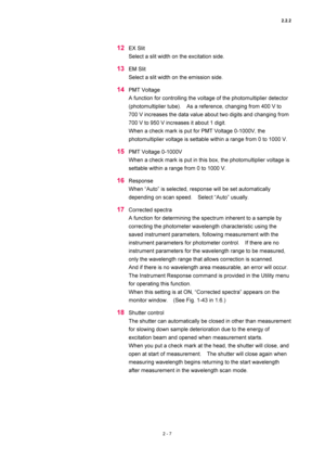 Page 742.2.2 
2 - 7 
12 EX Slit   
Select a slit width on the excitation side.   
13 EM Slit   
Select a slit width on the emission side.   
14 PMT Voltage   
A function for controlling the voltage of the photomultiplier detector 
(photomultiplier tube).    As a reference, changing from 400 V to 
700 V increases the data value about two digits and changing from 
700 V to 950 V increases it about 1 digit.   
When a check mark is put for PMT Voltage 0-1000V, the 
photomultiplier voltage is settable within a range...