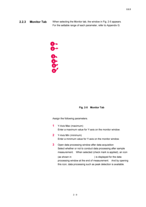 Page 762.2.3 
2 - 9 
When selecting the Monitor tab, the window in Fig. 2-5 appears.     
For the settable range of each parameter, refer to Appendix G.   
 
 
 
Fig. 2-5  Monitor Tab 
 
 
Assign the following parameters.   
 
1 Y-Axis Max (maximum)   
Enter a maximum value for Y-axis on the monitor window.   
2 Y-Axis Min (minimum)   
Enter a minimum value for Y-axis on the monitor window.   
3 Open data processing window after data acquisition   
Select whether or not to conduct data processing after sample...